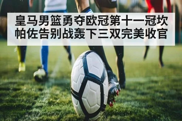 皇马男篮勇夺欧冠第十一冠坎帕佐告别战轰下三双完美收官