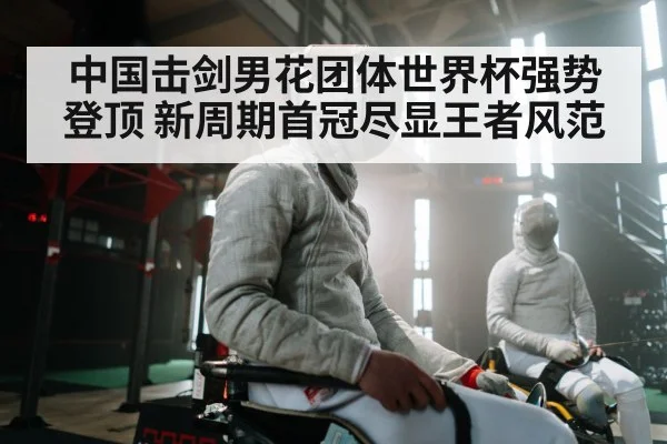 中国击剑男花团体世界杯强势登顶 新周期首冠尽显王者风范